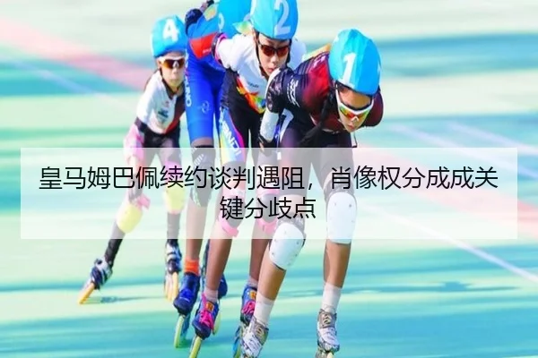 皇马姆巴佩续约谈判遇阻，肖像权分成成关键分歧点